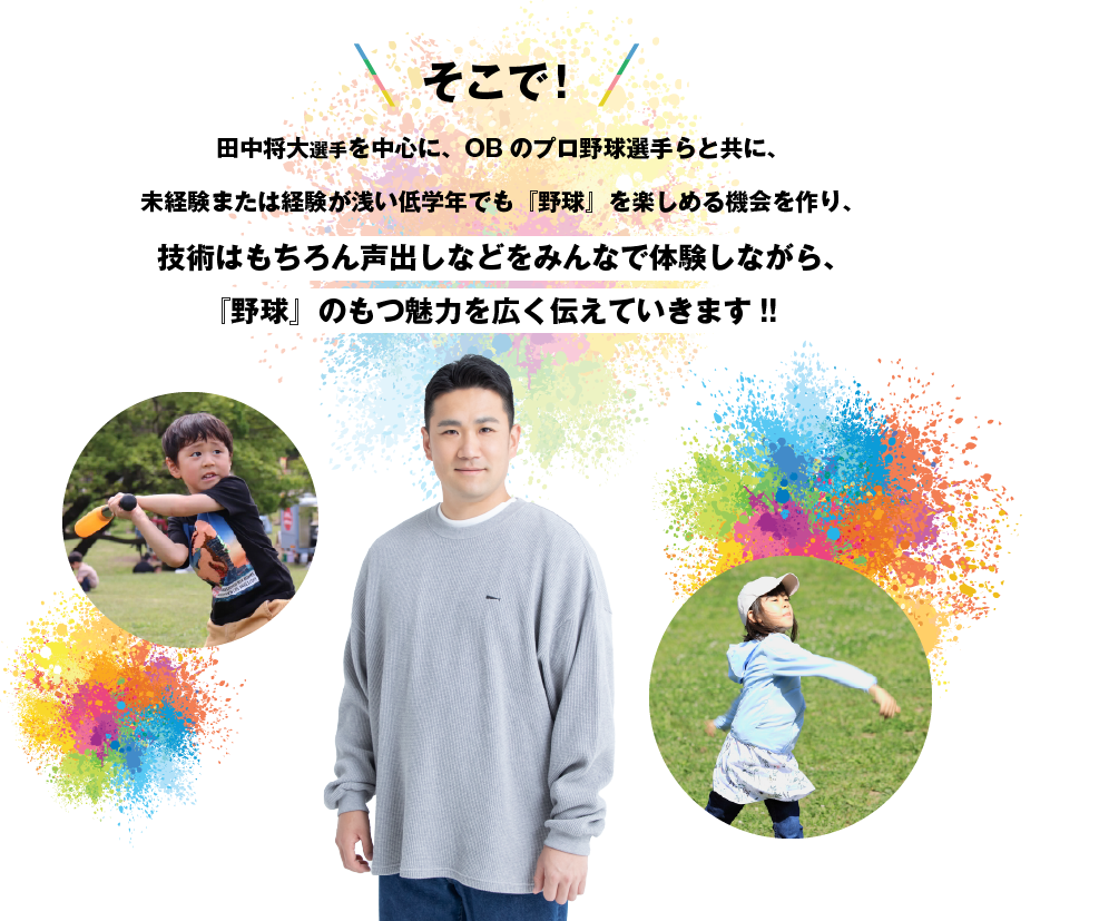 そこで!⽥中将⼤を中⼼に、現役・OBプロ野球選⼿らと共に、未経験または経験が浅い低学年でも『野球』を楽しめる機会を作り、技術はもちろん声出しなどをみんなで体験しながら、『野球』のもつ魅力を広く伝えていきます!!