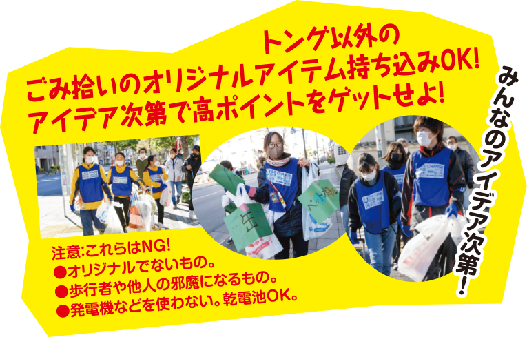 トング以外のごみ拾いのオリジナルアイテム持ち込みOK!アイデア次第で高ポイントをゲットせよ!注意：これらはNG! ●オリジナルでないもの。●歩行者や他人の邪魔になるもの。●発電機などを使わない。乾電池OK。