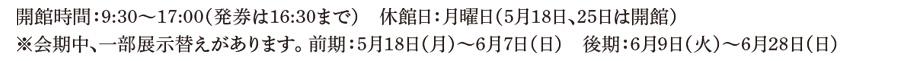 開館時間：9:30～17:00（発券は16:30まで）休館日：月曜日（5⽉18⽇、5⽉25⽇は開館）※会期中、⼀部展示替えがあります。前期：5⽉18⽇（⽉）～6⽉7⽇（⽇）後期：6⽉9⽇（⽕）～6⽉28⽇（⽇）