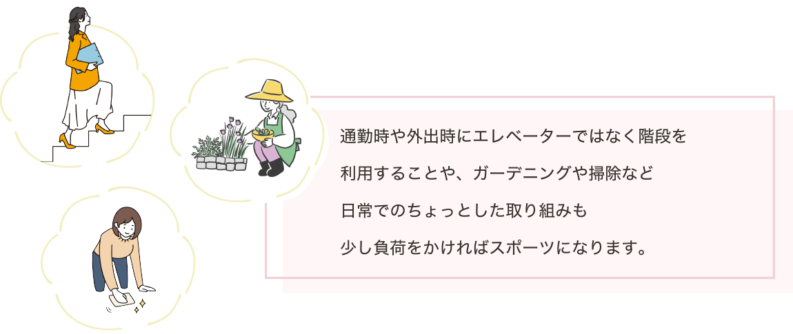 通勤時や外出時にエレベーターではなく階段を利用することや、ガーデニングや掃除など日常でのちょっとした取り組みも少し負荷をかければスポーツになります。