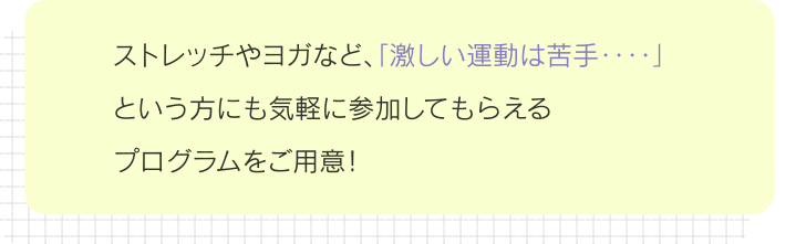 ストレッチやヨガなど、「激しい運動は苦手‥‥」という方にも気軽に参加してもらえるプログラムをご用意！