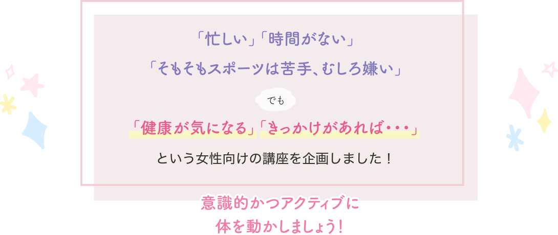 「忙しい」「時間がない」「そもそもスポーツは苦手、むしろ嫌い」でも「健康が気になる」「きっかけがあれば・・・」という女性向けに講座を企画しました！意識的かつアクティブに体を動かしましょう！